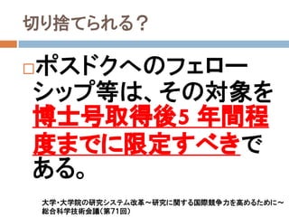 切り捨てられる？

ポスドクへのフェロー

シップ等は、その対象を
博士号取得後5 年間程
度までに限定すべきで
ある。
    大学・大学院の研究システム改革～研究に関する国際競争力を高めるために～
    総合科学技術会議（第７１回）
 