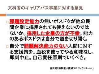 文科省のキャリアパス事業に対する意見


 課題設定能力の無いポスドクが他の民
  間企業に採用されても使えないのでは
  ないか。採用した企業の方が丌幸。能力
  のあるポスドクは自分で道を切り開く。
 自分で問題解決能力のない人間に対す

  る支援策を、血税を使ってやる意味なし。
  即刻中止。自己責任原則でいくべき。

          自民党「無駄遣い撲滅プロジェクトチーム」
 