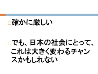   確かに厳しい

でも、日本の社会にとって、


これは大きく変わるチャン
スかもしれない
 