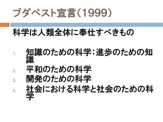 ブダペスト宣言（１９９９）
科学は人類全体に奉仕すべきもの

1.   知識のための科学：進歩のための知
     識
2.   平和のための科学
3.   開発のための科学
4.   社会における科学と社会のための科
     学
 