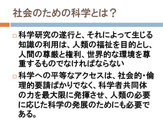 社会のための科学とは？

 科学研究の遂行と、それによって生じる
  知識の利用は、人類の福祉を目的とし、
  人間の尊厳と権利、世界的な環境を尊
  重するものでなければならない
 科学への平等なアクセスは、社会的・倫

  理的要請ばかりでなく、科学者共同体
  の力を最大限に発揮させ、人類の必要
  に応じた科学の発展のためにも必要で
  ある。
 