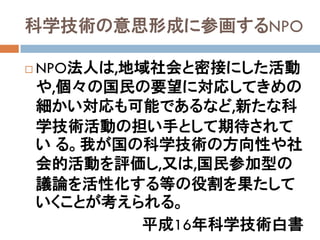 科学技術の意思形成に参画するNPO

   NPO法人は,地域社会と密接にした活動
    や,個々の国民の要望に対応してきめの
    細かい対応も可能であるなど,新たな科
    学技術活動の担い手として期待されて
    い る。我が国の科学技術の方向性や社
    会的活動を評価し,又は,国民参加型の
    議論を活性化する等の役割を果たして
    いくことが考えられる。
            平成16年科学技術白書
 