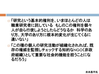    「研究という基本的権利を、いまほとんどの人は
    職業研究者に託している もしのこの権利を個々
    人が自ら行使しようとしたらどうなるか 科学のあ
    り方、大学のあり方に根本的変化が生じてくるに
    違いない」
   「この種の個人の研究活動が組織化されれば、既
    存の権威を監視しチェックする知的なNGO（非政
    府組織）として重要な社会的機能を担うことにな
    るだろう」


                         米本昌平氏
 
