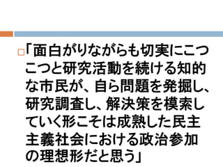 「面白がりながらも切実にこつ


こつと研究活動を続ける知的
な市民が、自ら問題を発掘し、
研究調査し、解決策を模索し
ていく形こそは成熟した民主
主義社会における政治参加
の理想形だと思う」
 