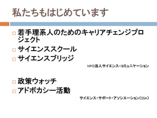 私たちもはじめています
 若手理系人のためのキャリアチェンジプロ
  ジェクト
 サイエンススクール

 サイエンスブリッジ
               NPO法人サイエンス・コミュニケーション



 政策ウォッチ
 アドボカシー活動
             サイエンス・サポート・アソシエーション（SSA）
 