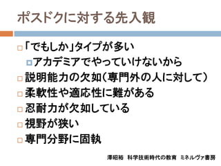 ポスドクに対する先入観

 「でもしか」タイプが多い
  アカデミアでやっていけないから
 説明能力の欠如（専門外の人に対して）

 柔軟性や適応性に難がある

 忍耐力が欠如している

 視野が狭い

 専門分野に固執

         澤昭裕 科学技術時代の教育 ミネルヴァ書房
 