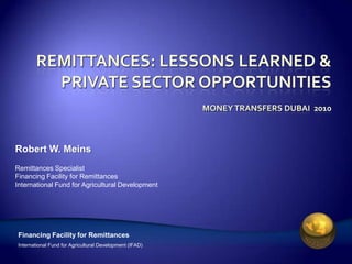 Remittances: Lessons learned & Private sector opportunitiesMoney transfers Dubai  2010 Robert W. Meins Remittances Specialist Financing Facility for Remittances International Fund for Agricultural Development 