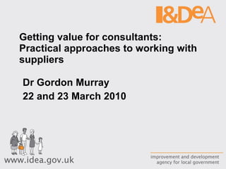 Getting value for consultants:  Practical approaches to working with suppliers Dr Gordon Murray 22 and 23 March 2010 