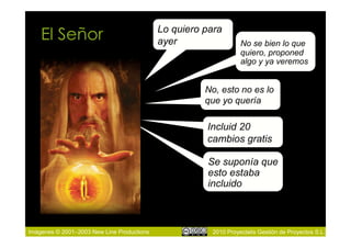 El Señor                                Lo quiero para
                                            ayer                 No se bien lo que
                                                                 quiero, proponed
                                                                 algo y ya veremos


                                                      No, esto no es lo
                                                      que yo quería

                                                      Incluid 20
                                                      cambios gratis

                                                      Se suponía que
                                                      esto estaba
                                                      incluido



Imágenes © 2001–2003 New Line Productions              2010 Proyectalis Gestión de Proyectos S.L.
 