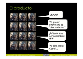 El producto
                                            ¡Grunt!


                                            Yo querer
                                            cuarto kilo de
                                            “dospuntocero”

                                            ¡Mi tener que
                                            ser compatible
                                            IE6!


                                            Yo solo hablar
                                            Cobol…

Imágenes © 2001–2003 New Line Productions    2010 Proyectalis Gestión de Proyectos S.L.
 