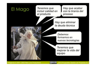 El Mago                         Tenemos que
                                    incluir calidad en
                                                               Hay que acabar
                                                               con la tiranía del
                                    el producto                proceso


                                                   Hay que eliminar
                                                   la deuda técnica


                                                         Debemos
                                                         formarnos en
                                                         nuevas tecnologías

                                                     Tenemos que
                                                     mejorar la vida del
                                                     equipo


Imágenes © 2001–2003 New Line Productions                2010 Proyectalis Gestión de Proyectos S.L.
 