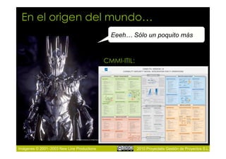 En el origen del mundo…
                                              Eeeh… Sólo un poquito más



                                            CMMI-ITIL:




Imágenes © 2001–2003 New Line Productions                2010 Proyectalis Gestión de Proyectos S.L.
 