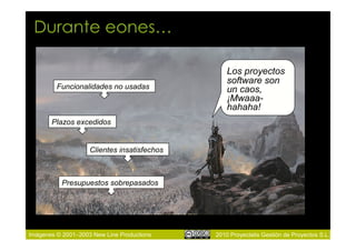 Durante eones…

                                                 Los proyectos
                                                 software son
         Funcionalidades no usadas               un caos,
                                                 ¡Mwaaa-
                                                 hahaha!
       Plazos excedidos


                    Clientes insatisfechos



           Presupuestos sobrepasados




Imágenes © 2001–2003 New Line Productions    2010 Proyectalis Gestión de Proyectos S.L.
 