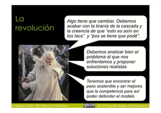 La                                    Algo tiene que cambiar. Debemos
 revolución                            acabar con la tiranía de la cascada y
                                       la creencia de que “esto es asín en
                                       tos laos” y “pos se tiene que podé”.


                                                Debemos analizar bien el
                                                problema al que nos
                                                enfrentamos y proponer
                                                soluciones realistas


                                                Tenemos que encontrar el
                                                paso sostenible y ser mejores
                                                que la competencia para así
                                                poder defender el modelo

Imágenes © 2001–2003 New Line Productions             2010 Proyectalis Gestión de Proyectos S.L.
 