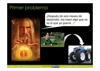 Primer problema
                                            ¡Después de seis meses de
                                            desarrollo, me traen algo que no
                                            es lo que yo quería…!




Imágenes © 2001–2003 New Line Productions             2010 Proyectalis Gestión de Proyectos S.L.
 