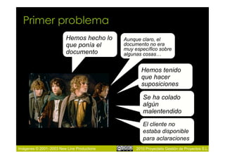 Primer problema
                         Hemos hecho lo     Aunque claro, el
                         que ponía el       documento no era
                                            muy específico sobre
                         documento          algunas cosas…


                                                   Hemos tenido
                                                   que hacer
                                                   suposiciones

                                                    Se ha colado
                                                    algún
                                                    malentendido
                                                    El cliente no
                                                    estaba disponible
                                                    para aclaraciones
Imágenes © 2001–2003 New Line Productions        2010 Proyectalis Gestión de Proyectos S.L.
 