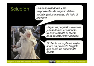 Solución                        Los desarrolladores y los
                                    responsables de negocio deben
                                    trabajar juntos a lo largo de todo el
                                    proyecto


                                            Hagamos pequeños avances
                                            y enseñemos el producto
                                            frecuentemente al cliente
                                            para detectar desviaciones

                                            El cliente se explicará mejor
                                            sobre un producto tangible
                                            que sobre un documento
                                            escrito


Imágenes © 2001–2003 New Line Productions             2010 Proyectalis Gestión de Proyectos S.L.
 