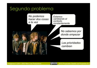 Segundo problema
                         No podemos         Estamos
                         hacer dos cosas    cambiando el
                                            contexto
                         a la vez           constantemente


                                                  No sabemos por
                                                  donde empezar


                                                   Las prioridades
                                                   cambian




Imágenes © 2001–2003 New Line Productions       2010 Proyectalis Gestión de Proyectos S.L.
 
