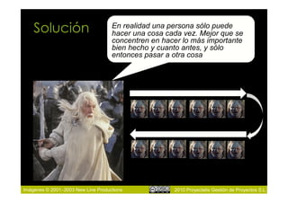 Solución                        En realidad una persona sólo puede
                                    hacer una cosa cada vez. Mejor que se
                                    concentren en hacer lo más importante
                                    bien hecho y cuanto antes, y sólo
                                    entonces pasar a otra cosa




Imágenes © 2001–2003 New Line Productions            2010 Proyectalis Gestión de Proyectos S.L.
 