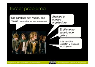 Tercer problema
   Los cambios son malos, son                   Afectará a
                                                nuestra
   malos, son malos, son malos, mumblemumble…
                                                arquitectura

                                                      El cliente no
                                                      sabe lo que
                                                      quiere

                                                       Los cambios
                                                       cuestan y retrasan
                                                       el proyecto




Imágenes © 2001–2003 New Line Productions           2010 Proyectalis Gestión de Proyectos S.L.
 