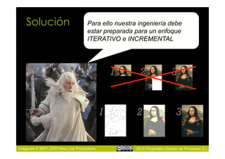 Solución                        Para ello nuestra ingeniería debe
                                    estar preparada para un enfoque
                                    ITERATIVO e INCREMENTAL




                                                1      2                 3


                                            1        2                      3


Imágenes © 2001–2003 New Line Productions            2010 Proyectalis Gestión de Proyectos S.L.
 