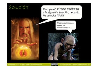 Solución                                   Pero yo NO PUEDO ESPERAR
                                            a la siguiente iteración, necesito
                                            los cambios YA!!!!!

                                                         El aamo quieeereee,
                                                         yaaaa, mi
                                                         tessssoooorooo…




Imágenes © 2001–2003 New Line Productions                  2010 Proyectalis Gestión de Proyectos S.L.
 