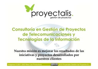 Consultoría en Gestión de Proyectos
        de Telecomunicaciones y
      Tecnologías de la Información

       Nuestra misión es mejorar los resultados de las
         iniciativas y proyectos desarrollados por
                      nuestros clientes
Imágenes © 2001–2003 New Line Productions   2010 Proyectalis Gestión de Proyectos S.L.
 