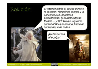 Solución                                Si interrumpimos al equipo durante
                                            la iteración, rompemos el ritmo y la
                                            concentración, perdemos
                                            productividad, generamos deuda
                                            técnica… ¡ESPERA a la siguiente
                                            iteración! Si es necesario, haremos
                                            iteraciones más cortas

                                               ¡Defendamos
                                               al equipo!




Imágenes © 2001–2003 New Line Productions                2010 Proyectalis Gestión de Proyectos S.L.
 