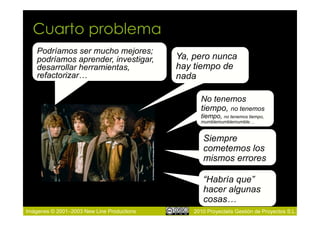Cuarto problema
    Podríamos ser mucho mejores;
    podríamos aprender, investigar,         Ya, pero nunca
    desarrollar herramientas,               hay tiempo de
    refactorizar…                           nada

                                                  No tenemos
                                                  tiempo, no tenemos
                                                  tiempo, no tenemos tiempo,
                                                  mumblemumblemumble…


                                                   Siempre
                                                   cometemos los
                                                   mismos errores

                                                   “Habría que”
                                                   hacer algunas
                                                   cosas…
Imágenes © 2001–2003 New Line Productions       2010 Proyectalis Gestión de Proyectos S.L.
 