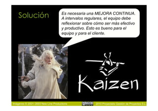 Solución                        Es necesaria una MEJORA CONTINUA.
                                    A intervalos regulares, el equipo debe
                                    reflexionar sobre cómo ser más efectivo
                                    y productivo. Esto es bueno para el
                                    equipo y para el cliente.




Imágenes © 2001–2003 New Line Productions             2010 Proyectalis Gestión de Proyectos S.L.
 