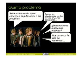 Quinto problema
    Estamos hartos de hacer                 Bueno, yo
    informes e imputar horas a los          directamente me las
    proyectos                               invento el viernes
                                            por la tarde…

                                                   ¿Desarrollamos
                                                   o hacemos
                                                   informes?

                                                    Nos pasamos la
                                                    vida en
                                                    reuniones…




Imágenes © 2001–2003 New Line Productions        2010 Proyectalis Gestión de Proyectos S.L.
 
