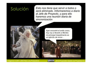 Solución                        Esto nos tiene que servir a todos o
                                    será eliminado. Informaremos a diario
                                    al Jefe de Proyecto, y para ello
                                    haremos una reunión diaria de
                                    sincronización



                                            Ayer encontré el anillo único,
                                            hoy voy a llevarlo a Mordor,
                                            mi principal impedimento es
                                            un ejército de orcos…




Imágenes © 2001–2003 New Line Productions               2010 Proyectalis Gestión de Proyectos S.L.
 