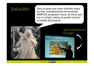 Solución                        Para no tener que hacer informes todos
                                    los días, mantendremos herramientas
                                    SIMPLES de gestión visual, de forma que
                                    con un simple vistazo se pueda conocer
                                    el estado del proyecto


                                                             Jeff Sutherland @
                                                             Google!




Imágenes © 2001–2003 New Line Productions            2010 Proyectalis Gestión de Proyectos S.L.
 