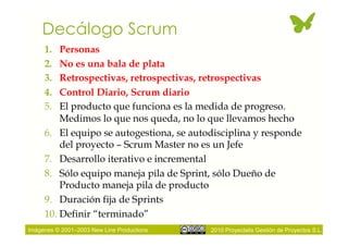 Decálogo Scrum
     1.  Personas
     2.  No es una bala de plata
     3.  Retrospectivas, retrospectivas, retrospectivas
     4.  Control Diario, Scrum diario
     5.  El producto que funciona es la medida de progreso.
         Medimos lo que nos queda, no lo que llevamos hecho
     6.  El equipo se autogestiona, se autodisciplina y responde
         del proyecto – Scrum Master no es un Jefe
     7.  Desarrollo iterativo e incremental
     8.  Sólo equipo maneja pila de Sprint, sólo Dueño de
         Producto maneja pila de producto
     9.  Duración fija de Sprints
     10. Definir “terminado”
Imágenes © 2001–2003 New Line Productions   2010 Proyectalis Gestión de Proyectos S.L.
 