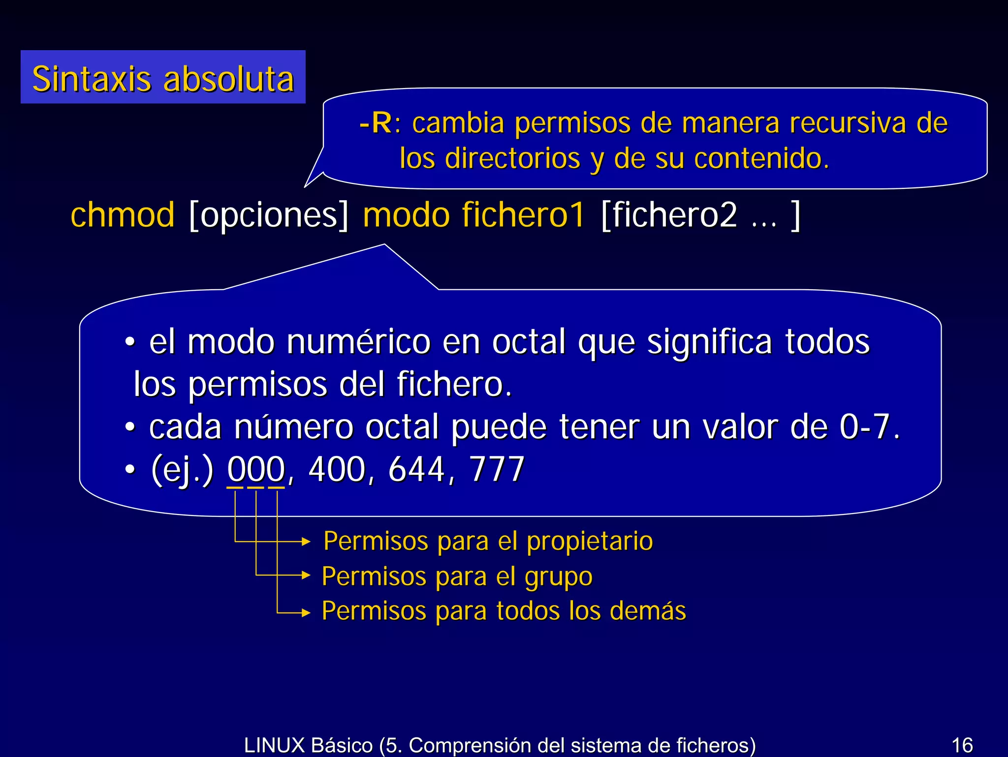 Sintaxis absoluta
                        -R: cambia permisos de manera recursiva de
                           los directorios y de su contenido.
  chmod [opciones] modo fichero1 [fichero2 … ]


     • el modo numérico en octal que significa todos
      los permisos del fichero.
     • cada número octal puede tener un valor de 0-7.
     • (ej.) 000, 400, 644, 777
                     Permisos para el propietario
                     Permisos para el grupo
                     Permisos para todos los demás



             LINUX Básico (5. Comprensión del sistema de ficheros)   16
 