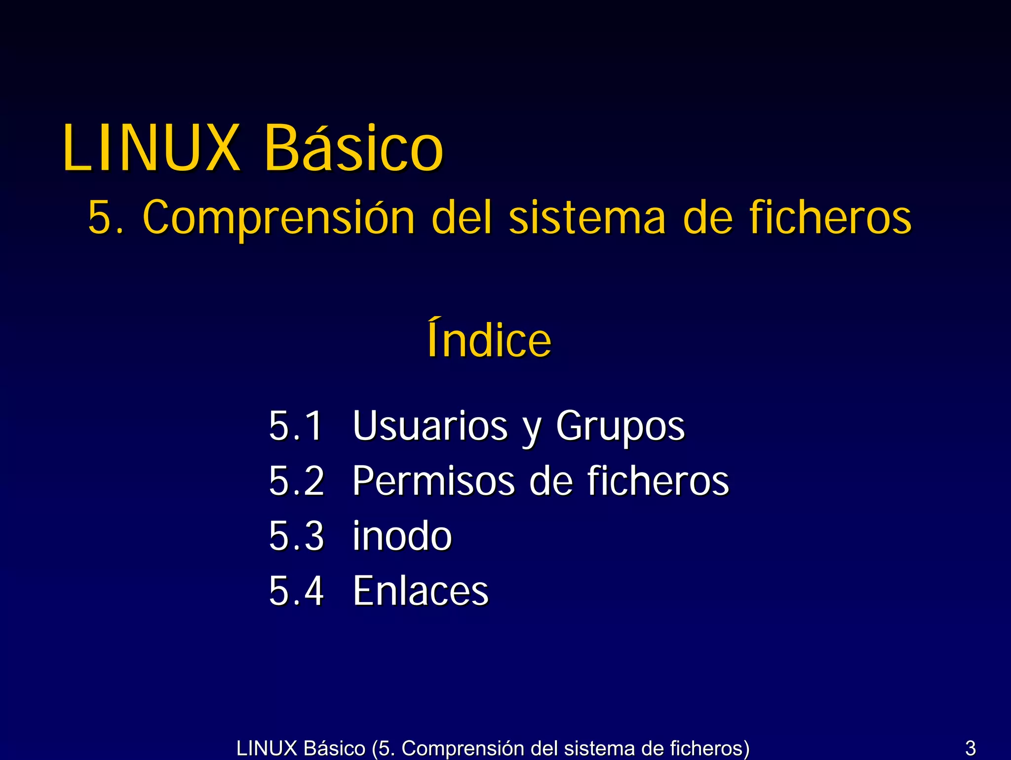 LINUX Básico
5. Comprensión del sistema de ficheros

                         Índice
         5.1     Usuarios y Grupos
         5.2     Permisos de ficheros
         5.3     inodo
         5.4     Enlaces


      LINUX Básico (5. Comprensión del sistema de ficheros)   3
 