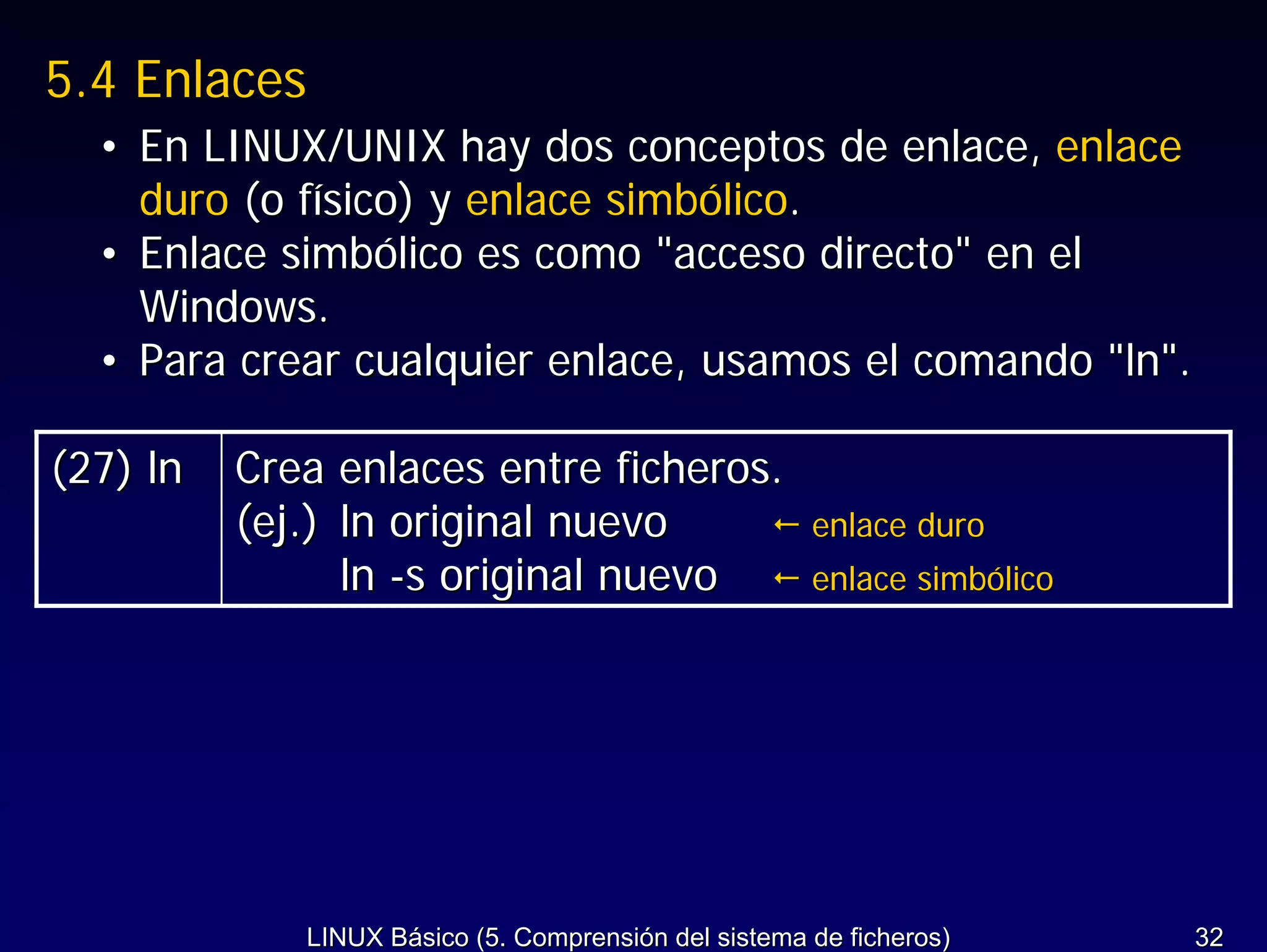 5.4 Enlaces
  • En LINUX/UNIX hay dos conceptos de enlace, enlace
    duro (o físico) y enlace simbólico.
  • Enlace simbólico es como "acceso directo" en el
    Windows.
  • Para crear cualquier enlace, usamos el comando "ln".

(27) ln   Crea enlaces entre ficheros.
          (ej.) ln original nuevo                     enlace duro
                ln -s original nuevo                  enlace simbólico




             LINUX Básico (5. Comprensión del sistema de ficheros)       32
 
