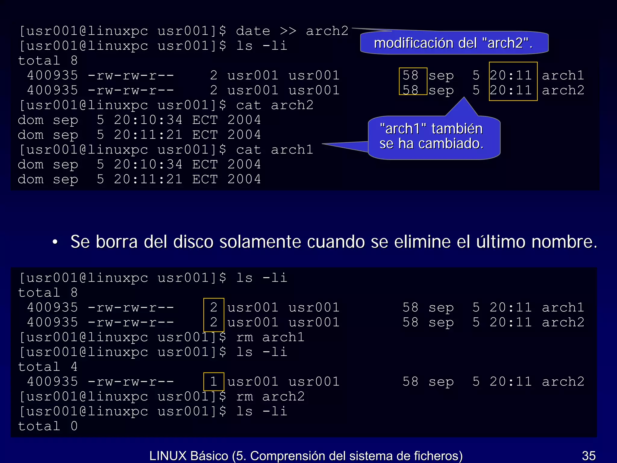 [usr001@linuxpc usr001]$ date >> arch2
[usr001@linuxpc usr001]$ ls -li                     modificación del "arch2".
total 8
 400935 -rw-rw-r--    2 usr001 usr001                    58 sep        5 20:11 arch1
 400935 -rw-rw-r--    2 usr001 usr001                    58 sep        5 20:11 arch2
[usr001@linuxpc usr001]$ cat arch2
dom sep 5 20:10:34 ECT 2004
dom sep 5 20:11:21 ECT 2004                          "arch1" también
[usr001@linuxpc usr001]$ cat arch1                   se ha cambiado.
dom sep 5 20:10:34 ECT 2004
dom sep 5 20:11:21 ECT 2004



   • Se borra del disco solamente cuando se elimine el último nombre.
[usr001@linuxpc usr001]$ ls -li
total 8
 400935 -rw-rw-r--    2 usr001 usr001                    58 sep        5 20:11 arch1
 400935 -rw-rw-r--    2 usr001 usr001                    58 sep        5 20:11 arch2
[usr001@linuxpc usr001]$ rm arch1
[usr001@linuxpc usr001]$ ls -li
total 4
 400935 -rw-rw-r--    1 usr001 usr001                    58 sep        5 20:11 arch2
[usr001@linuxpc usr001]$ rm arch2
[usr001@linuxpc usr001]$ ls -li
total 0

               LINUX Básico (5. Comprensión del sistema de ficheros)               35
 