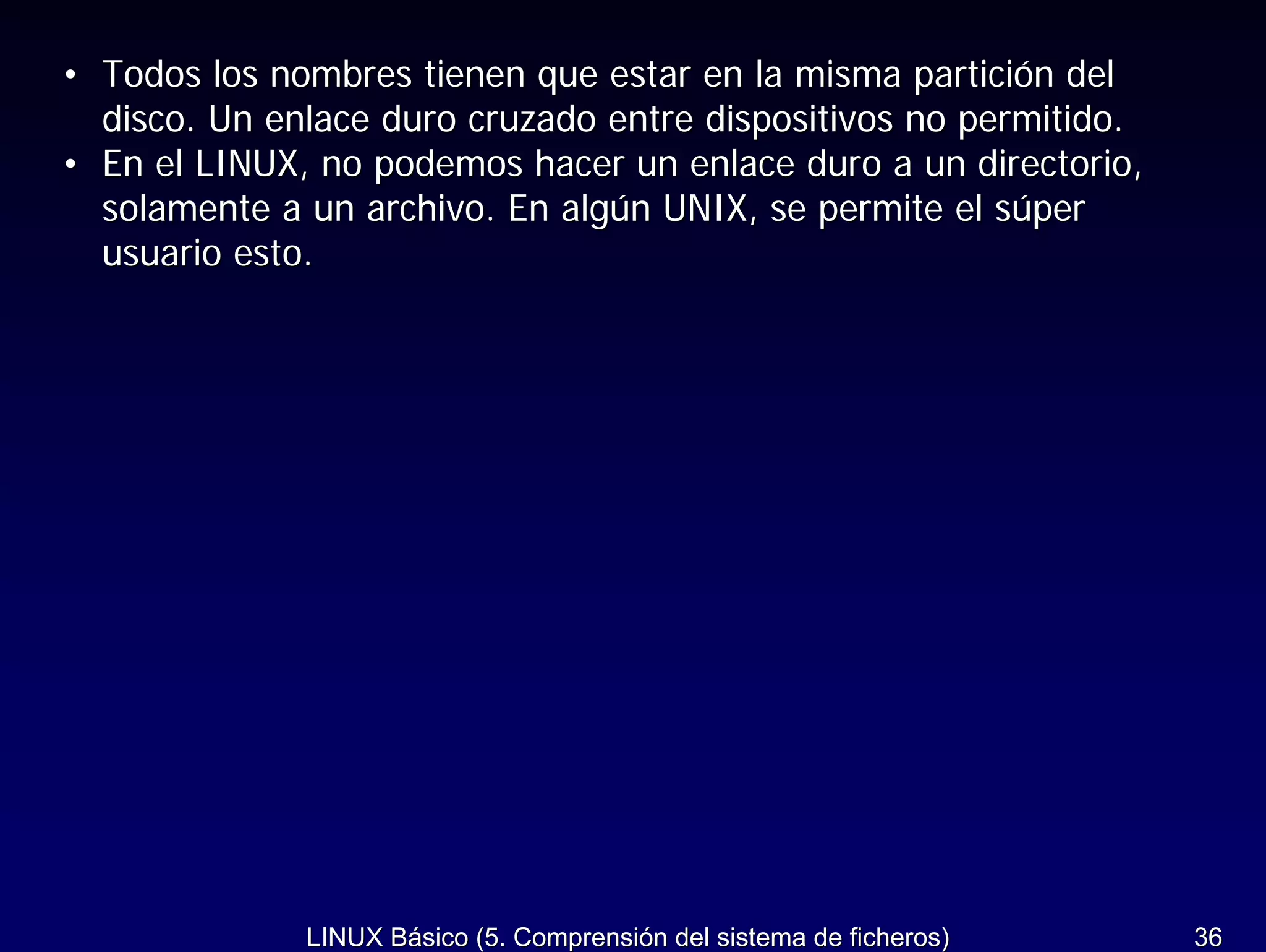 • Todos los nombres tienen que estar en la misma partición del
  disco. Un enlace duro cruzado entre dispositivos no permitido.
• En el LINUX, no podemos hacer un enlace duro a un directorio,
  solamente a un archivo. En algún UNIX, se permite el súper
  usuario esto.




              LINUX Básico (5. Comprensión del sistema de ficheros)   36
 
