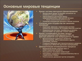 Основные мировые тенденции Кризис системы венчурного финансирования Финансовый кризис остановил вложения на посевных и ранних стадиях Увеличивается дистанция между предпринимателем и венчурным фондом Кризис аналитических возможностей Усиление конкуренции фондов и бизнес ангелов Усиление роли государства как заказчика инноваций Азиатская, финская, израильская система полностью построены на государственном участии Американская система, оказавшись в кризисе, рассчитывает на средства «плана Обамы» Кризис сложившейся системы защиты интеллектуальной собственности  (IP) , из фактора развития она превращается в тормоз Монополизация отдельных сегментов (биотехнологии, ИТ) и олигополия в других (например, музыка) Создание барьеров для технологического развития в отдельных областях крупными корпорациями Демократизация инновационного процесса Вовлечение более широких масс в инвестиционные процессы Расширение географии инвестиций Программы поддержки предпринимательства со студенческой скамьи Политическое движение против копирайта 