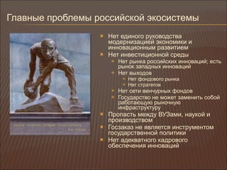 Главные проблемы российской экосистемы Нет единого руководства модернизацией экономики и инновационным развитием Нет инвестиционной среды Нет рынка российских инноваций ;  есть рынок западных инноваций Нет выходов Нет фондового рынка Нет стратегов Нет сети венчурных фондов Государство не может заменить собой работающую рыночную инфраструктуру Пропасть между ВУЗами, наукой и производством Госзаказ не является инструментом государственной политики Нет адекватного кадрового обеспечения инноваций 