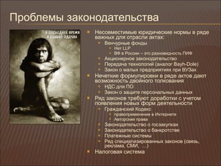 Проблемы законодательства Несовместимые юридические нормы в ряде важных для отрасли актах : Венчурные фонды Нет  LLP ВФ в России – это разновидность ПИФ Акционерное законодательство Передача технологий (аналог  Bayh-Dole) Закон о малых предприятиях при ВУЗах Нечеткие формулировки в ряде актов дают возможность двойного толкования НДС для ПО Закон о защите персональных данных Ряд законов требуют доработки с учетом появления новых форм деятельности Гражданский Кодекс правоприменение в Интернете Авторские права Законодательство о госзакупках Законодательство о банкротстве Платежные системы Ряд специализированных законов (связь, реклама, СМИ,  …) Налоговая система 