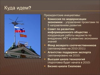 Куда идем ? Президентские инициативы : Комиссия по модернизации экономики  –  управление проектами по 5 направлениям развития Совет по развитию информационного общества   –  координация работы ведомств по внедрению ИКТ и развитию экономики знаний Фонд возврата соотечественников   ( запланирован на  2010-2011) Агентство поддержки экспорта  ( запланировано   на  2010) Высшая школа технологий   ( подготовка будет начата в  2010) Бизнес-школа Сколково 