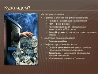 Куда идем ? Институты развития : Прямое и венчурное финансирование Роснано  –  инвестиционная компания РВК   –  фонд фондов Росинфокоминвест  –  фонд прямых инвестиций в ИКТ проекты Фонд Бортника   –  гранты для проектов ранних стадий Долговое финансирование Внешэкономбанк Инфраструктурные проекты Особые экономические зоны   –  особый налоговый и таможенный режимы Технопарки  –  мини-города для развития высоких технологий «Силиконовая долина» в Сколково 