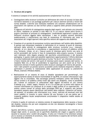 3. Struttura del progetto
Il sistema si compone di tre attività assolutamente complementari fra di loro:
 Catalogazione delle strutture turistiche con definizione dei criteri di accesso (in base alle
normative esistenti) e con punteggi qualitativi per ciascun ulteriore servizio a favore del
turista disabile. L’attività sarà realizzata mediante una costante collaborazione con le
associazioni che operano sui due territori pilota a supporto delle persone diversamente
abili.
In aggiunta all’attività di catalogazione eseguita dagli esperti, sarà attivata una comunità
di utenti, mediante un portale in stile Web 2.0, in cui ciascun utente potrà fornire il
proprio contributo al processo di catalogazione, condividendo esperienze e giudizi sulle
differenti strutture oggetto della valutazione. I dati ivi prodotti saranno distribuiti
pubblicamente e costituiranno una base di conoscenza di riferimento per tutte le
associazioni ed i singoli operanti nello specifico settore del supporto alla disabilità.
 Creazione di un portale di promozione turistica specializzato nell’ambito della disabilità.
Il portale sarà alimentato mediante la definizione di un insieme di punti di interesse,
derivanti dalla attività di catalogazione delle strutture turistiche (e.g.: ristoranti,
alberghi, et al.) descritta in precedenza o rappresentanti strutture di pubblica utilità
(e.g. farmacie, chiese, et al.). Ciascun punto di interesse potrà fornire una serie di
servizi prenotabili dal turista in fase di composizione della propria vacanza. Il sistema
sarà realizzato nella doppia proposta del pacchetto preconfezionato e del dynamic
packaging; in questo modo sarà possibile segmentare opportunamente l’offerta destinata
al turista tradizionale da quella destinata al turista “fai da te” più informato ed evoluto.
L’intero insieme dei servizi e dei punti di interesse potrà essere valutato dall’utente, in
modalità Web 2.0, al fine di condividere le esperienze con altri utenti ed al fine di
mantenere elevato il livello qualitativo delle strutture catalogate all’interno del portale.
Tutti i dati presenti sul portale saranno accessibili anche mediante dispositivo mobile; in
particolare è prevista la realizzazione delle applicazioni di accesso su piattaforma
iPhone, Android e Windows Mobile.
 Realizzazione di un sistema di aiuto al disabile ipovedente per permettergli, ove
opportunamente dotato di lettore multimediale di tag RFID, di ricevere informazioni sugli
oggetti che lo circondano. Tale tecnologia presenta molteplici utilità nell’ambito dei
servizi turistici e di pubblica utilità rivolti agli utenti con disabilità, come la possibilità
per l’utente di conoscere la collocazione degli oggetti all’interno di una camera
d’albergo (e.g.: mobili, bagno, finestre, et al.) cui accede per la prima volta oppure di
ricevere informazioni sui contenuti di un museo o degli scaffali di un supermercato. In
ambito urbano scenari di utilizzo della tecnologia RFID per il supporto alle persone
ipovedenti possono essere identificati nell’ambito della mobilità: consentire all’utente,
ad esempio, di accedere alle informazioni (e.g. nome, indirizzo ed eventuali orari dei
mezzi pubblici in transito in zona) relative ad una fermata o ad una palina per il
trasporto pubblico locale semplicemente avvicinandovi il dispositivo mobile dotato di
lettore RFID.
L’intento è quello di costruire un sistema evoluto di organizzazione della vacanza a favore
del disabile, sistema che poi sarà completato on-site con dotazioni tecnologiche a favore
delle disabilità visive.
Qualità dell’offerta turistica, opportunamente selezionata, attenzione alle criticità ed ai
bisogni degli utenti, in accordo con le specifiche disabilità dei singoli e supporto continuo
durante la vacanza sono i cardini del progetto. Il tutto con l’intento di far diventare sempre
più la vacanza un momento di avventura, relax, divertimento e scoperta del territorio anche
in presenza della disabilità.
 