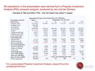 All calculations in this presentation were derived from a Property Investment Analysis (PIA) computer program, produced by Jan and Ian Somers. For a personalised Property Investment Analysis, please fill out the confidential PIA form Sample of ‘Bill and Mary’ PIA – the full report has about 7 pages 