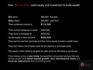 Their current residence is worth $450,000 They have a mortgage of $200,000 So the equity in their home is $250,000 How  ‘Bill and Mary’  used equity and investment to build wealth Bill  earns $80,000  full time Mary  earns $30,000  part time Their combined income is $110,000 They want to use their earnings and their home equity to build a wealth base. They don’t have a lot of spare cash for the deposit or purchase costs. The equity in their home is as good as cash as far as the bank is concerned. They choose to buy a  new home   because their accountant advises that new homes usually have  better   capital growth, less maintenance costs  and  more   tax deductions  than an existing home. 