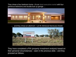 They chose a four bedroom home -   it’s an  ideal executive rental  with four generous bedrooms and double lock up garage …   …  and they chose an allotment - Lot 49, Birdwood Sanctuary Estate They have completed a PIA (property investment analysis) based on their personal circumstances – seen in the previous slide – and they proceed as follows: 