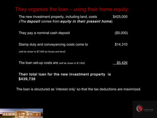 The new investment property, including land, costs $425,000 (The  deposit  comes from  equity in their present home ) They pay a nominal cash deposit     ($5,000) Stamp duty and conveyancing costs come to     $14,310 (will be closer to $7,500 as house and land) The loan set-up costs are  (will be closer to $1,000)     $5,426 Their total loan for the new investment property  is  $439,736 They organize the loan – using their home equity: The loan is structured as ‘interest only’ so that the tax deductions are maximized. 