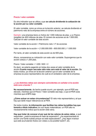 Precio / valor contable

Es otro indicador que se utiliza y que se calcula dividiendo la cotización de
la acción por su valor contable.

El valor contable, como ya vimos en la lección anterior, se calcula dividiendo el
patrimonio neto de la empresa entre el número de acciones.

Ejemplo: una empresa tiene un Activo de 1.000 millones de ptas. y un Pasivo
(exigible) de 400 millones de ptas. El número de acciones es de 1.000.000.
Calcular el valor contable de esta acción:

Valor contable de la acción = Patrimonio neto / nº de acciones

Valor contable de la acción = (1.000.000.000 - 600.000.000 ) / 1.000.000

Por tanto, el valor contable de esta acción es de 600 ptas.

Ahora, comparamos su cotización con este valor contable. Supongamos que la
acción cotiza a 1.200 ptas.

Precio / Valor contable = 1.200 / 600 = 2
Es decir, se estaría pagando en bolsa dos veces el valor contable de la
acción.Cuanto mayor sea este ratio más caro está el valor de la acción. De
todos modos, ya vimos en la lección anterior que el valor contable de la
empresa es poco representativo de cuál es el verdadero valor de la empresa.



¿ Los distintos ratios son siempre coincidentes en señalar si la acción
está cara o barata ?

No necesariamente, de hecho puede ocurrir, por ejemplo, que el PER sea
elevado, mientras que el Precio / Valor contable sea bajo, o que el PER suba
mientras que el BPA baje.

¿Cómo actuar en estas circunstancias? El ratio más representativo y al que
hay que darle mayor relevancia es al PER.

De todos modos, la información que facilitan los ratios bursátiles hay que
tomarla a título indicativo (no son leyes matemáticas: un PER alto no
necesariamente indica que la acción está cara).

Hay que tratar de conocer el por qué de los valores de estos ratios, a qué
responden: ¿está la empresa en fase de expansión?, ¿ha experimentado la
acción una fuerte subida porque se esté especulando?, ¿hay algún inversor
que esté acumulando títulos con vistas a una posible fusión?, etc.
 